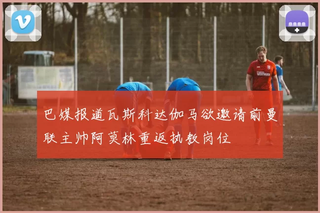 巴媒报道瓦斯科达伽马欲邀请前曼联主帅阿莫林重返执教岗位