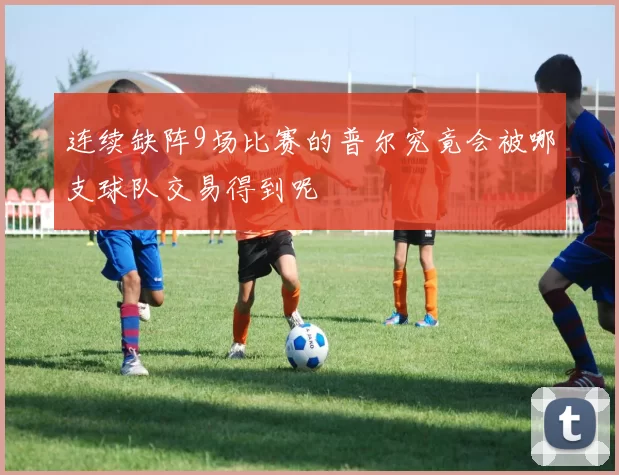 连续缺阵9场比赛的普尔究竟会被哪支球队交易得到呢