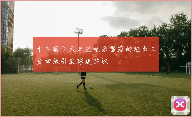 十年前今天库里绝杀雷霆的经典三分回放引发球迷热议
