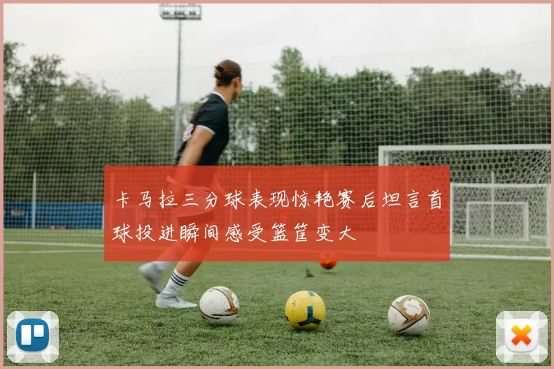 卡马拉三分球表现惊艳赛后坦言首球投进瞬间感受篮筐变大