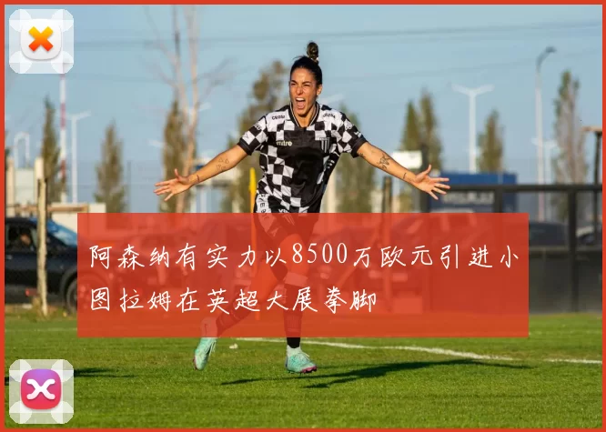 阿森纳有实力以8500万欧元引进小图拉姆在英超大展拳脚