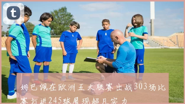 姆巴佩在欧洲五大联赛出战303场比赛打进245球展现超凡实力