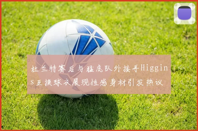 杜兰特赛后与猛虎队外接手Higgins互换球衣展现性感身材引发热议