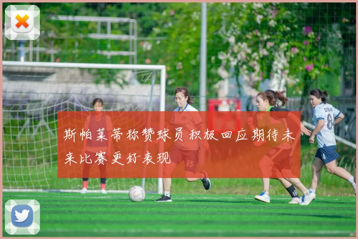 斯帕莱蒂称赞球员积极回应期待未来比赛更好表现