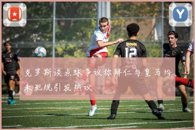 克罗斯谈点球争议称拜仁与皇马均未犯规引发热议