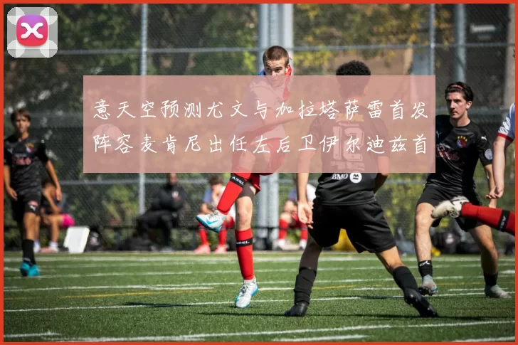 意天空预测尤文与加拉塔萨雷首发阵容麦肯尼出任左后卫伊尔迪兹首发出战