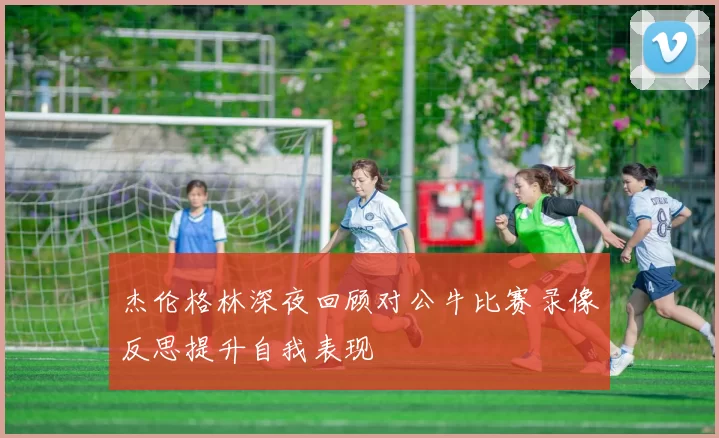 杰伦格林深夜回顾对公牛比赛录像反思提升自我表现