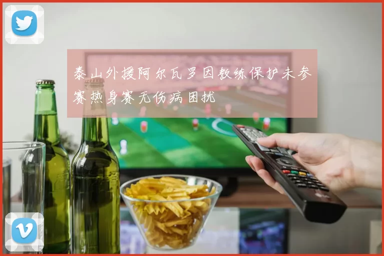 泰山外援阿尔瓦罗因教练保护未参赛热身赛无伤病困扰