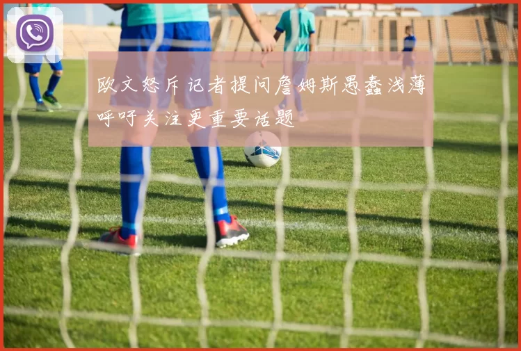欧文怒斥记者提问詹姆斯愚蠢浅薄呼吁关注更重要话题