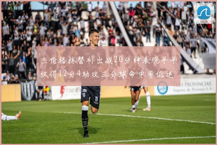 杰伦格林替补出战20分钟表现平平仅得12分4助攻三分球命中率低迷