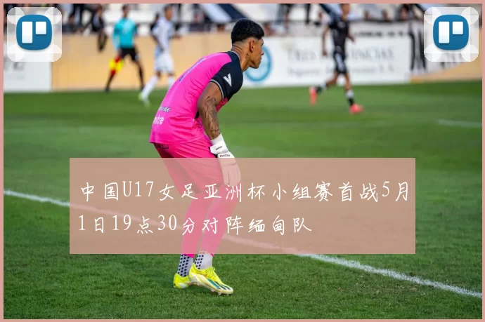 中国U17女足亚洲杯小组赛首战5月1日19点30分对阵缅甸队