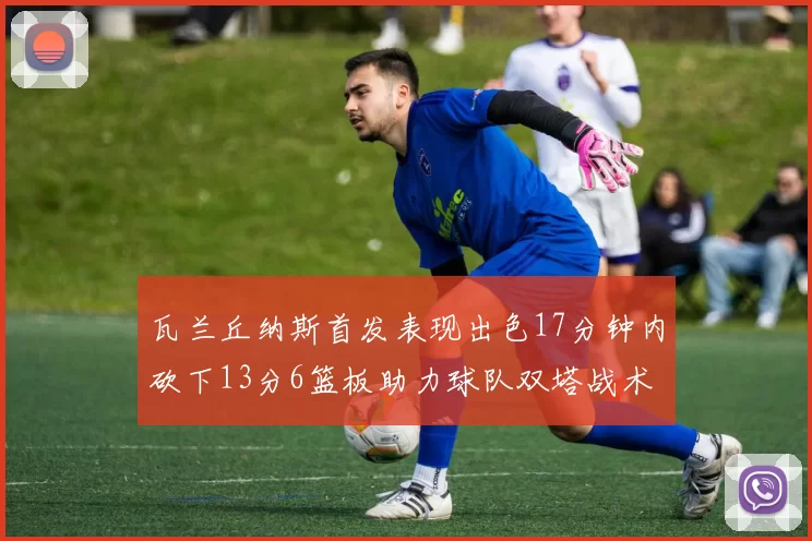 瓦兰丘纳斯首发表现出色17分钟内砍下13分6篮板助力球队双塔战术