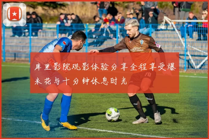 库里影院观影体验分享全程享受爆米花与十分钟休息时光