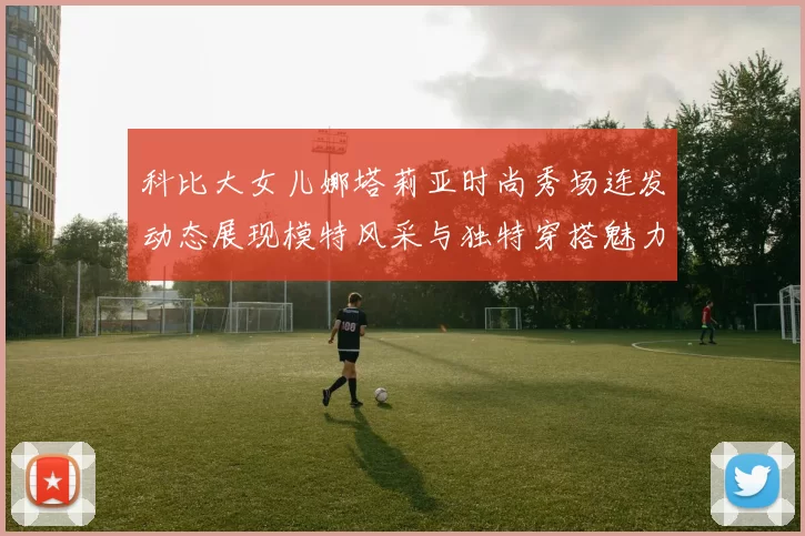 科比大女儿娜塔莉亚时尚秀场连发动态展现模特风采与独特穿搭魅力