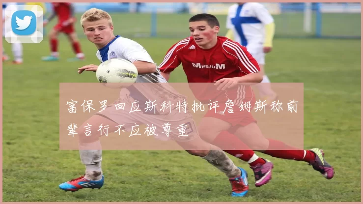 富保罗回应斯科特批评詹姆斯称前辈言行不应被尊重