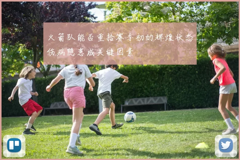 火箭队能否重拾赛季初的辉煌状态伤病隐患成关键因素