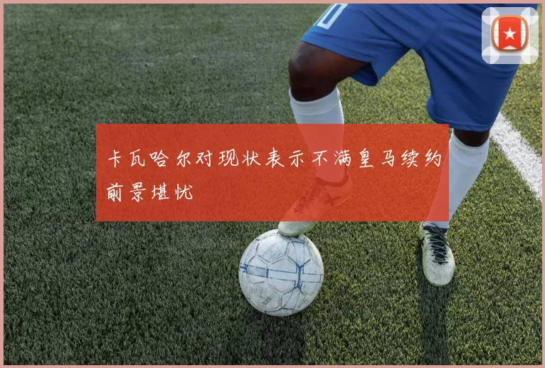 卡瓦哈尔对现状表示不满皇马续约前景堪忧