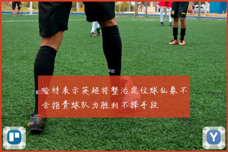 哈特表示英超将整治定位球乱象不会指责球队为胜利不择手段