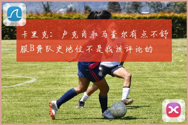 卡里克：卢克肖和马奎尔有点不舒服B费队史地位不是我该评论的