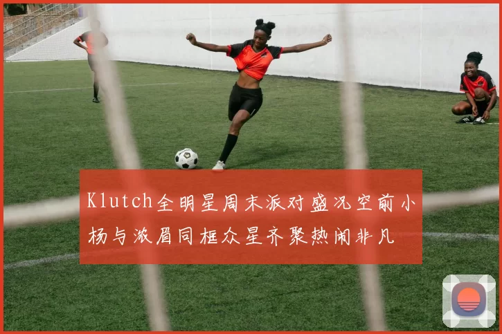 Klutch全明星周末派对盛况空前小杨与浓眉同框众星齐聚热闹非凡